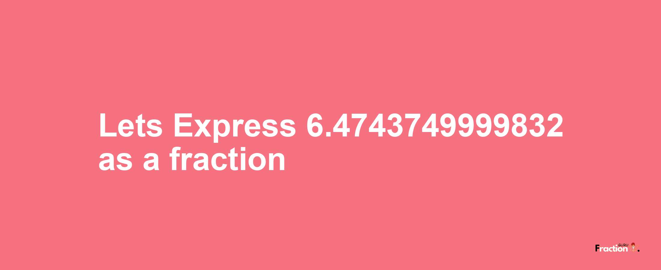 Lets Express 6.4743749999832 as afraction